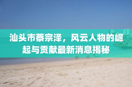 汕頭市蔡宗澤，風(fēng)云人物的崛起與貢獻(xiàn)最新消息揭秘