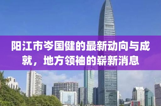 陽江市岑國健的最新動向與成就，地方領(lǐng)袖的嶄新消息