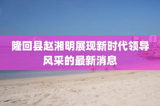 隆回縣趙湘明展現(xiàn)新時(shí)代領(lǐng)導(dǎo)風(fēng)采的最新消息
