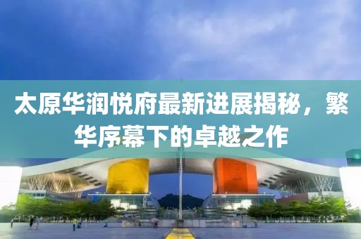 太原華潤悅府最新進(jìn)展揭秘，繁華序幕下的卓越之作