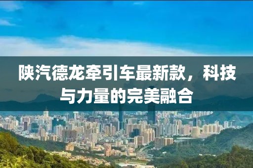 陜汽德龍牽引車(chē)最新款，科技與力量的完美融合