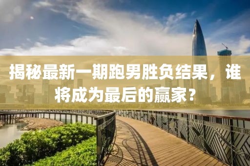 揭秘最新一期跑男勝負結(jié)果，誰將成為最后的贏家？