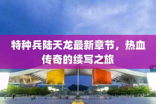 特種兵陸天龍最新章節(jié)，熱血傳奇的續(xù)寫之旅