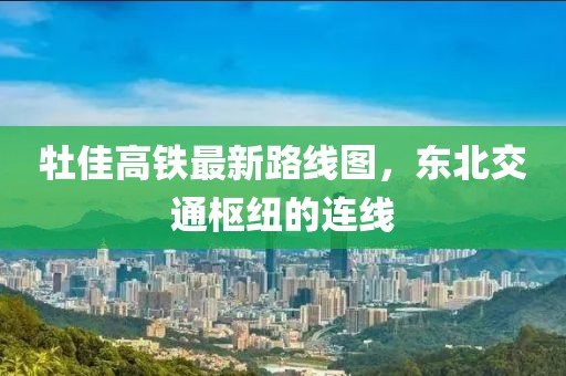 牡佳高鐵最新路線圖，東北交通樞紐的連線