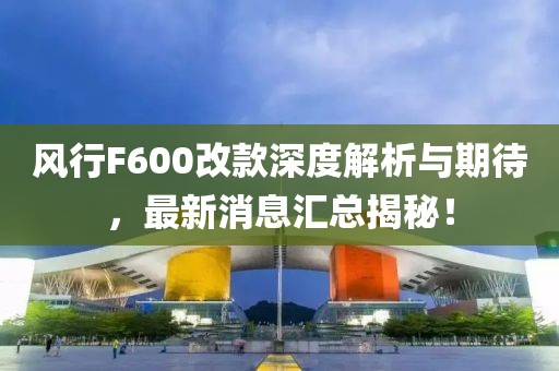 風行F600改款深度解析與期待，最新消息匯總揭秘！