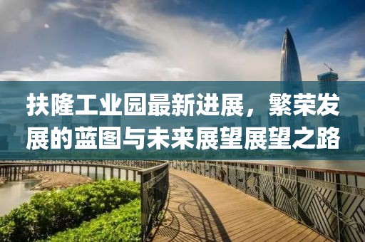 扶隆工業(yè)園最新進展，繁榮發(fā)展的藍圖與未來展望展望之路