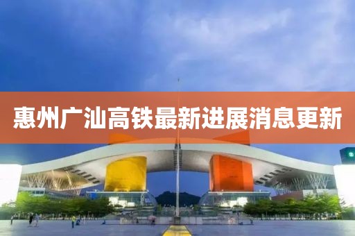 惠州廣汕高鐵最新進展消息更新