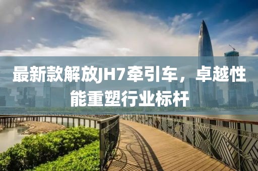 最新款解放JH7牽引車，卓越性能重塑行業(yè)標(biāo)桿