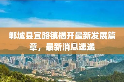 鄲城縣宜路鎮(zhèn)揭開最新發(fā)展篇章，最新消息速遞