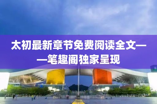 太初最新章節(jié)免費(fèi)閱讀全文——筆趣閣獨(dú)家呈現(xiàn)