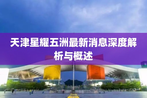 天津星耀五洲最新消息深度解析與概述
