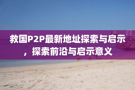 救國P2P最新地址探索與啟示，探索前沿與啟示意義