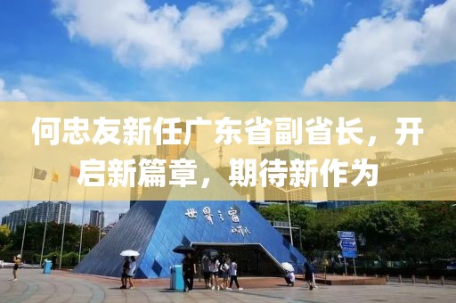 何忠友新任廣東省副省長，開啟新篇章，期待新作為