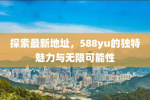 探索最新地址，588yu的獨(dú)特魅力與無(wú)限可能性