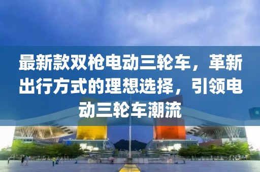 最新款雙槍電動(dòng)三輪車，革新出行方式的理想選擇，引領(lǐng)電動(dòng)三輪車潮流