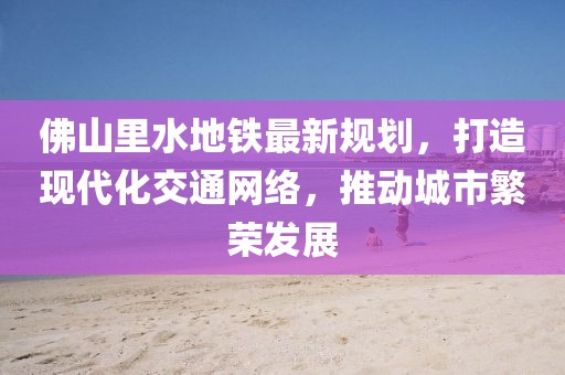 佛山里水地鐵最新規(guī)劃，打造現(xiàn)代化交通網(wǎng)絡(luò)，推動城市繁榮發(fā)展