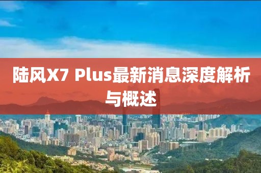 陸風X7 Plus最新消息深度解析與概述