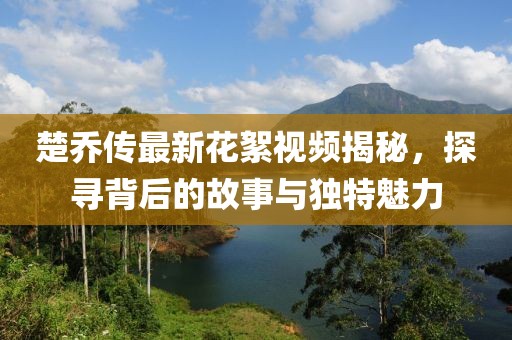 楚喬傳最新花絮視頻揭秘，探尋背后的故事與獨(dú)特魅力