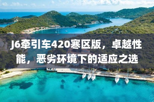 J6牽引車420寒區(qū)版，卓越性能，惡劣環(huán)境下的適應(yīng)之選