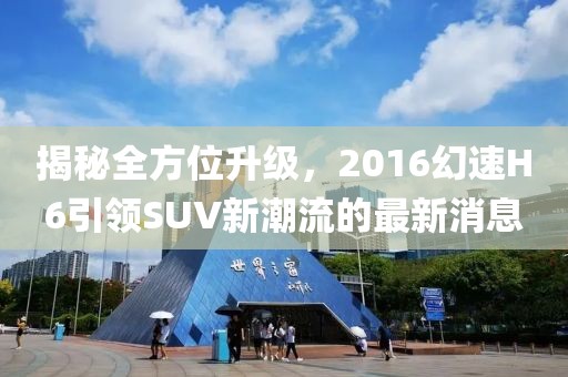 揭秘全方位升級，2016幻速H6引領(lǐng)SUV新潮流的最新消息