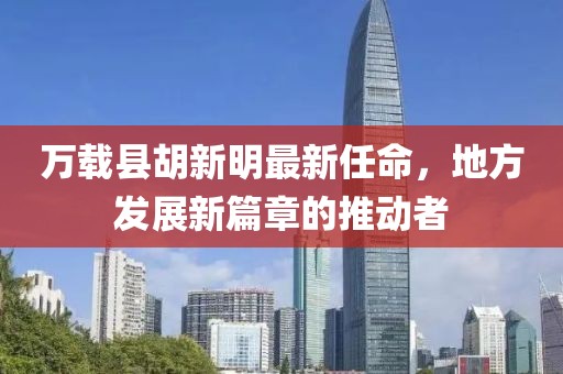 萬載縣胡新明最新任命，地方發(fā)展新篇章的推動者