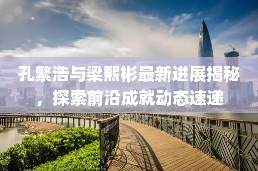 孔繁浩與梁熙彬最新進(jìn)展揭秘，探索前沿成就動(dòng)態(tài)速遞