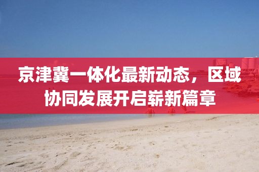 京津冀一體化最新動態(tài)，區(qū)域協(xié)同發(fā)展開啟嶄新篇章