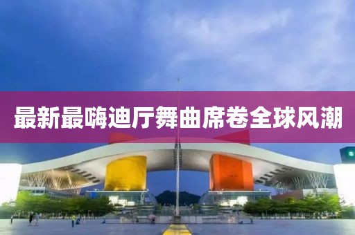 最新最嗨迪廳舞曲席卷全球風(fēng)潮