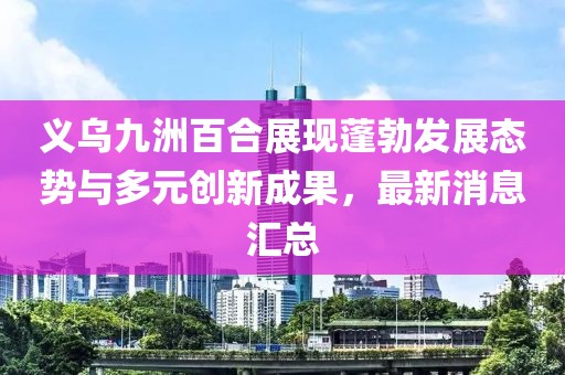 義烏九洲百合展現(xiàn)蓬勃發(fā)展態(tài)勢與多元創(chuàng)新成果，最新消息匯總