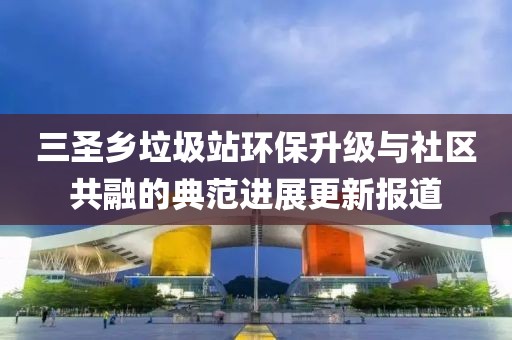 三圣鄉(xiāng)垃圾站環(huán)保升級與社區(qū)共融的典范進(jìn)展更新報(bào)道