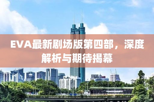 EVA最新劇場版第四部，深度解析與期待揭幕