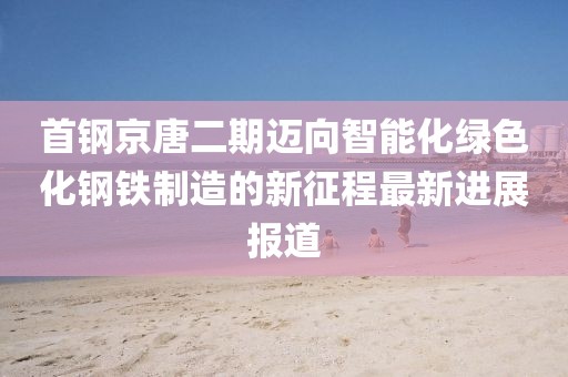 首鋼京唐二期邁向智能化綠色化鋼鐵制造的新征程最新進(jìn)展報(bào)道