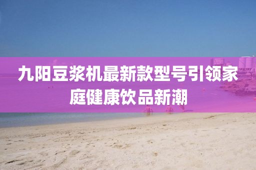 九陽豆?jié){機(jī)最新款型號引領(lǐng)家庭健康飲品新潮