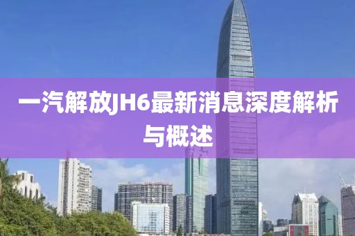 一汽解放JH6最新消息深度解析與概述