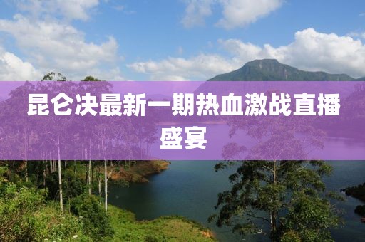 昆侖決最新一期熱血激戰(zhàn)直播盛宴