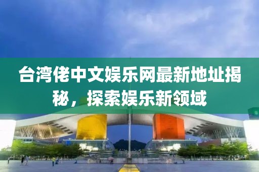 臺(tái)灣佬中文娛樂網(wǎng)最新地址揭秘，探索娛樂新領(lǐng)域