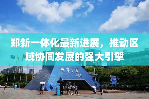 鄭新一體化最新進展，推動區(qū)域協(xié)同發(fā)展的強大引擎