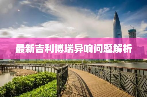 最新吉利博瑞異響問題解析