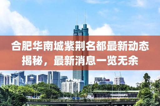 合肥華南城紫荊名都最新動態(tài)揭秘，最新消息一覽無余