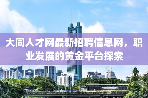 大同人才網(wǎng)最新招聘信息網(wǎng)，職業(yè)發(fā)展的黃金平臺探索