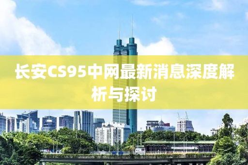 長(zhǎng)安CS95中網(wǎng)最新消息深度解析與探討