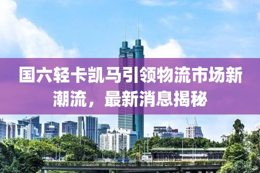 國六輕卡凱馬引領(lǐng)物流市場(chǎng)新潮流，最新消息揭秘