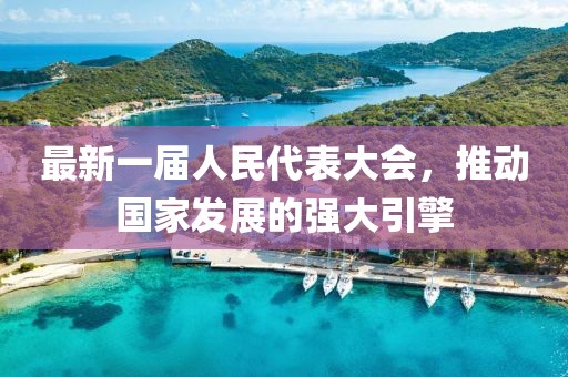 最新一屆人民代表大會(huì)，推動(dòng)國(guó)家發(fā)展的強(qiáng)大引擎