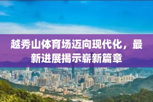 越秀山體育場邁向現(xiàn)代化，最新進展揭示嶄新篇章