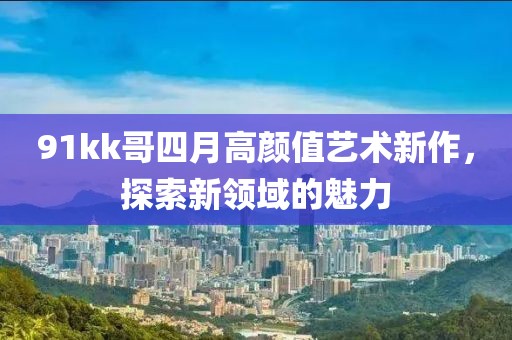 91kk哥四月高顏值藝術新作，探索新領域的魅力