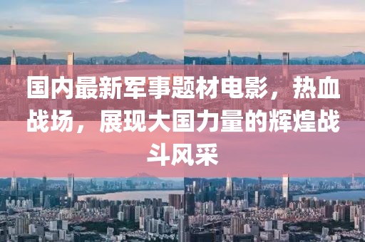 國內(nèi)最新軍事題材電影，熱血戰(zhàn)場，展現(xiàn)大國力量的輝煌戰(zhàn)斗風采