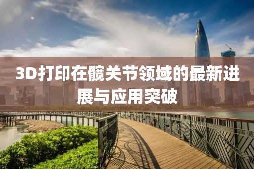 3D打印在髖關(guān)節(jié)領(lǐng)域的最新進(jìn)展與應(yīng)用突破