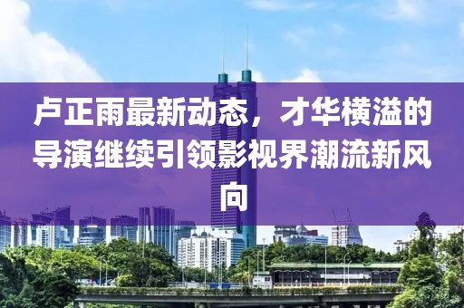 盧正雨最新動(dòng)態(tài)，才華橫溢的導(dǎo)演繼續(xù)引領(lǐng)影視界潮流新風(fēng)向