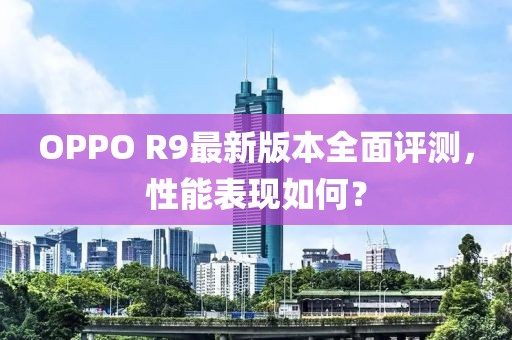 OPPO R9最新版本全面評測，性能表現(xiàn)如何？