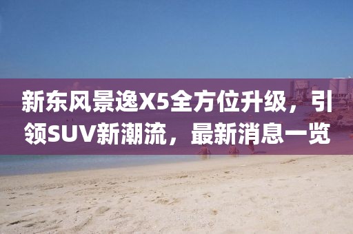 新東風(fēng)景逸X5全方位升級，引領(lǐng)SUV新潮流，最新消息一覽